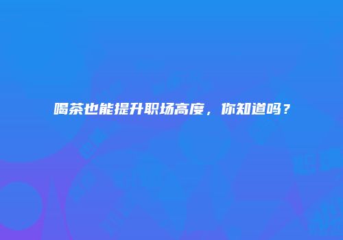 喝茶也能提升职场高度，你知道吗？