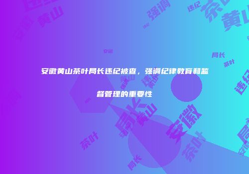 安徽黄山茶叶局长违纪被查，强调纪律教育和监督管理的重要性