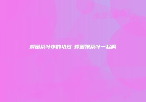 蜂蜜茶叶水的功效-蜂蜜跟茶叶一起喝