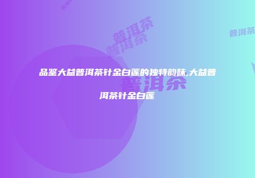 品鉴大益普洱茶针金白莲的独特韵味,大益普洱茶针金白莲