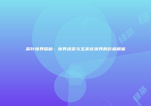 茶叶境界探秘：境界绿茶与玉溪软境界的价格解析