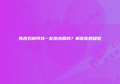 陈皮石斛可以一起泡水喝吗？解答你的疑惑