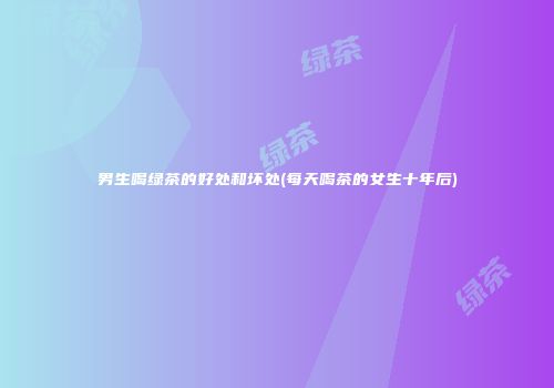 男生喝绿茶的好处和坏处(每天喝茶的女生十年后)