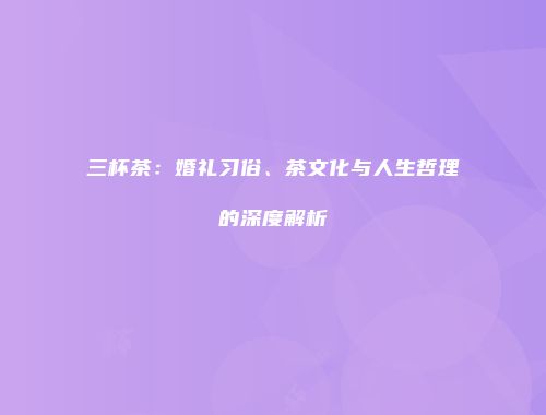 三杯茶：婚礼习俗、茶文化与人生哲理的深度解析