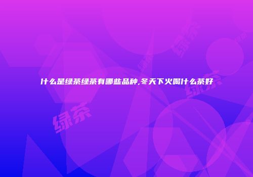 什么是绿茶绿茶有哪些品种,冬天下火喝什么茶好