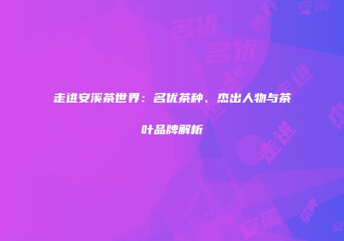 走进安溪茶世界：名优茶种、杰出人物与茶叶品牌解析