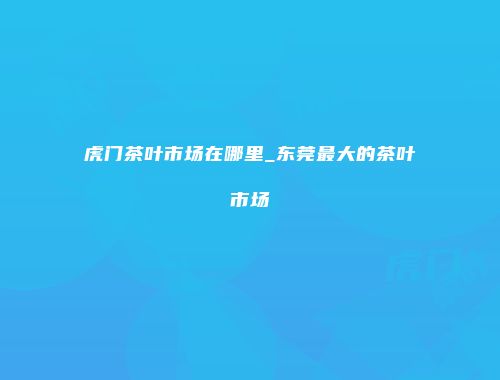 虎门茶叶市场在哪里_东莞最大的茶叶市场