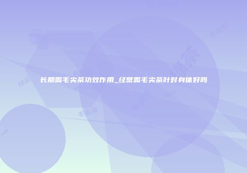 长期喝毛尖茶功效作用_经常喝毛尖茶叶对身体好吗