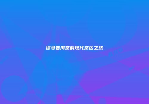 探寻普洱茶的现代茶区之旅