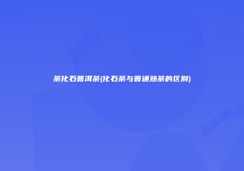 茶化石普洱茶(化石茶与普通熟茶的区别)