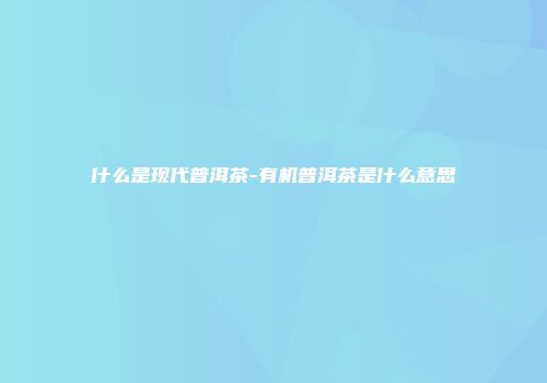 什么是现代普洱茶-有机普洱茶是什么意思