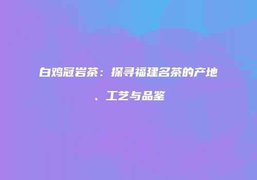 白鸡冠岩茶：探寻福建名茶的产地、工艺与品鉴