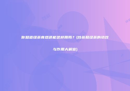 你知道绿茶竟然还能这样用吗？(炒茶和绿茶的功效与作用大解密)