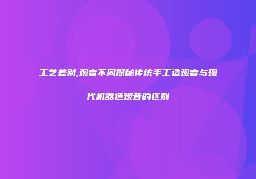 工艺差别,观音不同探秘传统手工造观音与现代机器造观音的区别