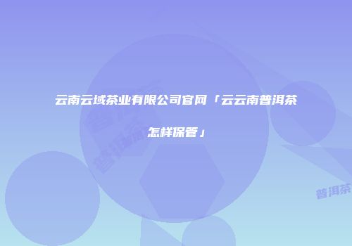 云南云域茶业有限公司官网「云云南普洱茶怎样保管」