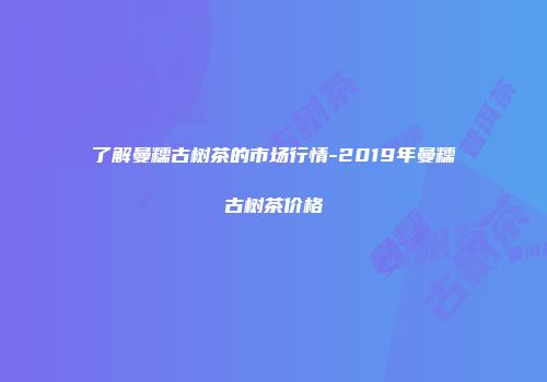 了解曼糯古树茶的市场行情-2019年曼糯古树茶价格