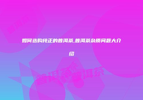 如何选购纯正的普洱茶,普洱茶杂质问题大介绍