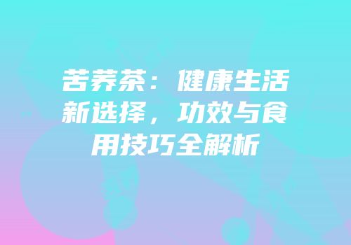 苦荞茶：健康生活新选择，功效与食用技巧全解析