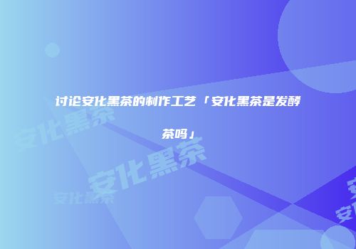 讨论安化黑茶的制作工艺「安化黑茶是发酵茶吗」