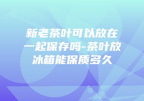 新老茶叶可以放在一起保存吗-茶叶放冰箱能保质多久