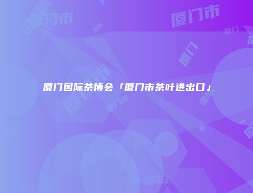 厦门国际茶博会「厦门市茶叶进出口」