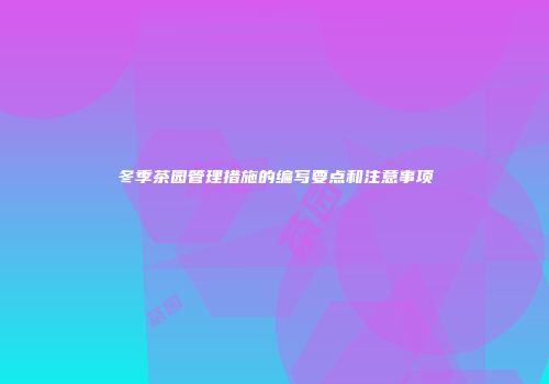 冬季茶园管理措施的编写要点和注意事项