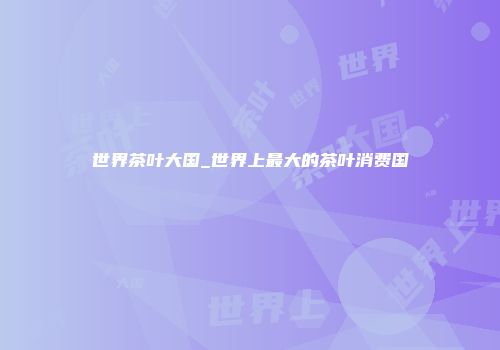 世界茶叶大国_世界上最大的茶叶消费国