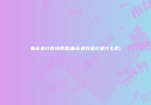 临沂茶叶市场房租(临沂最好茶叶是什么茶)