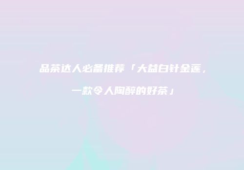 品茶达人必备推荐「大益白针金莲，一款令人陶醉的好茶」