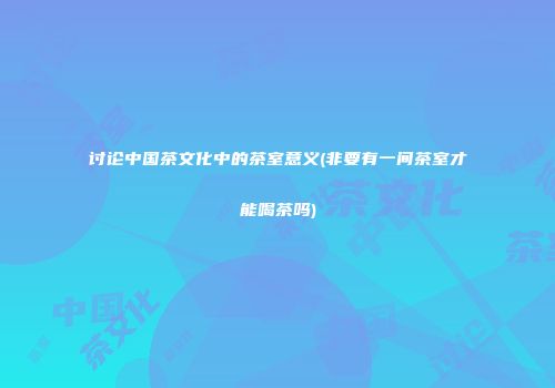 讨论中国茶文化中的茶室意义(非要有一间茶室才能喝茶吗)