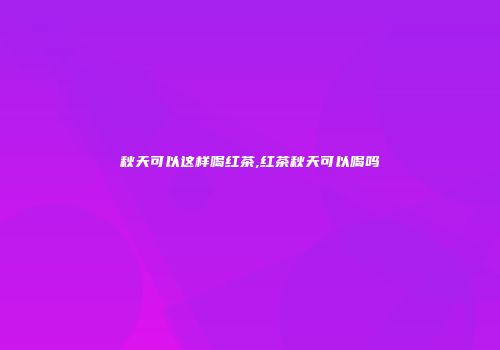 秋天可以这样喝红茶,红茶秋天可以喝吗