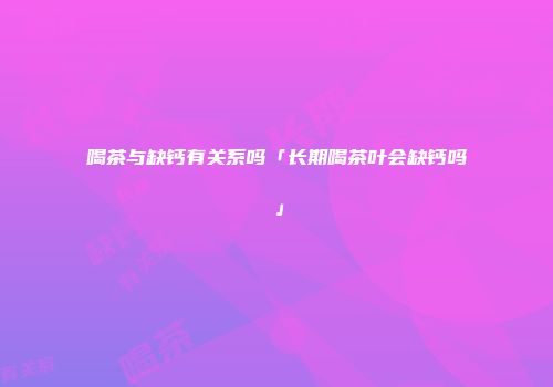 喝茶与缺钙有关系吗「长期喝茶叶会缺钙吗」