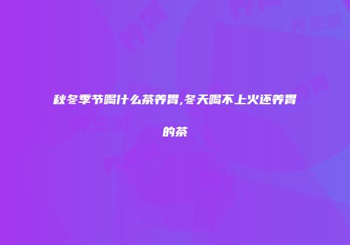 秋冬季节喝什么茶养胃,冬天喝不上火还养胃的茶