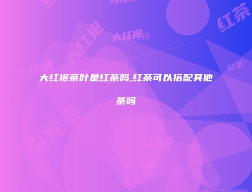 大红袍茶叶是红茶吗,红茶可以搭配其他茶吗