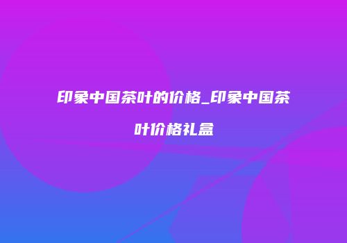 印象中国茶叶的价格_印象中国茶叶价格礼盒