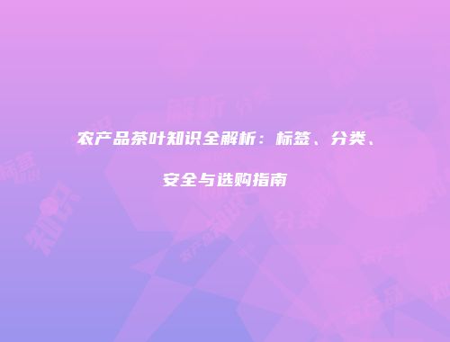 农产品茶叶知识全解析：标签、分类、安全与选购指南