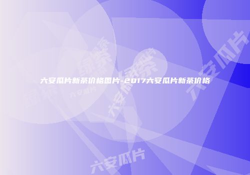 六安瓜片新茶价格图片-2017六安瓜片新茶价格