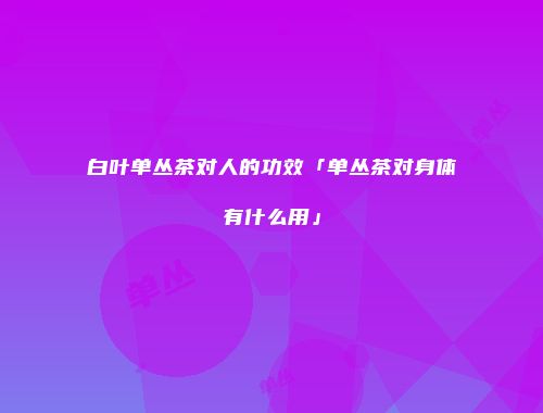 白叶单丛茶对人的功效「单丛茶对身体有什么用」
