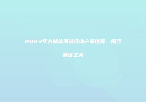 2023年大益普洱茶经典产品推荐：探寻茶香之美