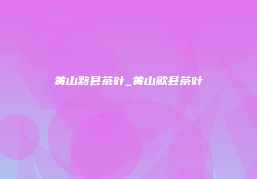 黄山黟县茶叶_黄山歙县茶叶