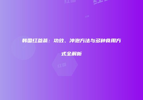 韩国红参茶：功效、冲泡方法与多种食用方式全解析