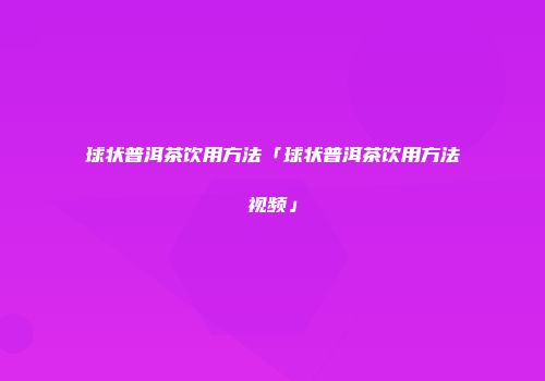 球状普洱茶饮用方法「球状普洱茶饮用方法视频」