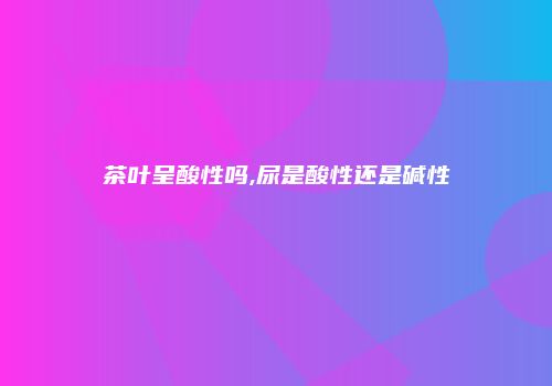 茶叶呈酸性吗,尿是酸性还是碱性