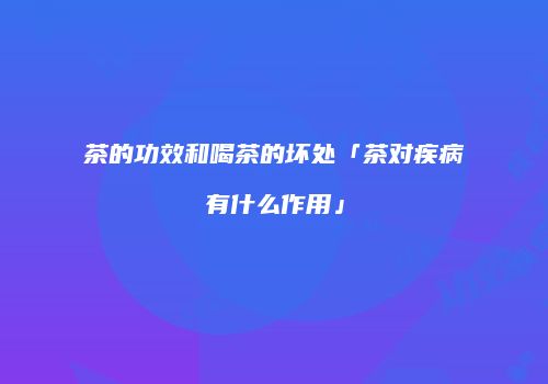 茶的功效和喝茶的坏处「茶对疾病有什么作用」