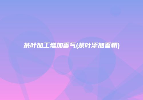 茶叶加工增加香气(茶叶添加香精)