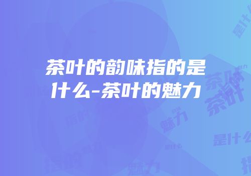 茶叶的韵味指的是什么-茶叶的魅力