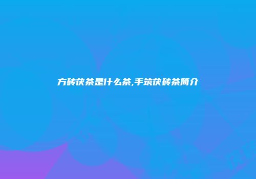 方砖茯茶是什么茶,手筑茯砖茶简介