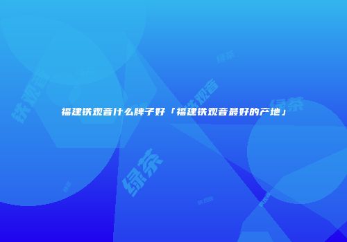福建铁观音什么牌子好「福建铁观音最好的产地」