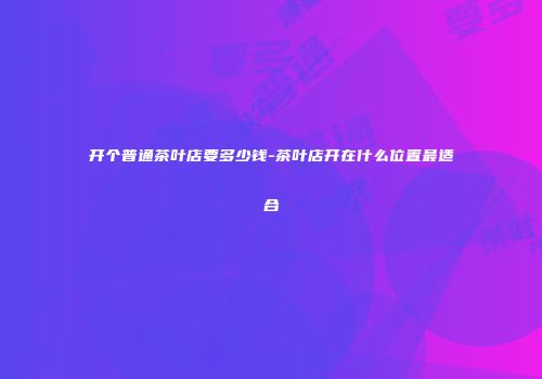开个普通茶叶店要多少钱-茶叶店开在什么位置最适合