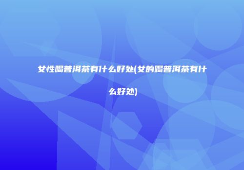 女性喝普洱茶有什么好处(女的喝普洱茶有什么好处)